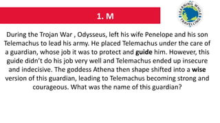 1. M
During the Trojan War , Odysseus, left his wife Penelope and his son
Telemachus to lead his army. He placed Telemachus under the care of
a guardian, whose job it was to protect and guide him. However, this
guide didn’t do his job very well and Telemachus ended up insecure
and indecisive. The goddess Athena then shape shifted into a wise
version of this guardian, leading to Telemachus becoming strong and
courageous. What was the name of this guardian?
 