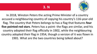 3. N
In 2018, Winston Peters the acting Prime Minister of a country
accused a neighbouring country of copying his country’s 116-year-old
flag. The country that Peters belongs to has a flag that features four
five pointed red stars. Peters has a point- the flags are similar, and his
country adopted their flag officially in 1902, while the neighbouring
country adopted their flag in 1954, though a version of it was flown in
1901. What are the two countries being talked about?
 