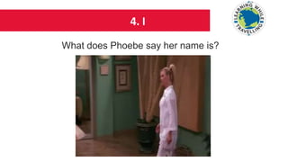 4. I
What does Phoebe say her name is?
 
