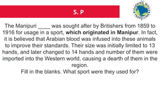 5. P
The Manipuri ____ was sought after by Britishers from 1859 to
1916 for usage in a sport, which originated in Manipur. In fact,
it is believed that Arabian blood was infused into these animals
to improve their standards. Their size was initially limited to 13
hands, and later changed to 14 hands and number of them were
imported into the Western world, causing a dearth of them in the
region.
Fill in the blanks. What sport were they used for?
 