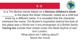 6. U
In a Tim Burton movie based on a famous children’s book,
________ is the place the titular character visited as a child but
knew by a different name. It is revealed that the character
misheard the name. Tim Burton’s inspiration behind the look of
this place was a World war II-era photograph of a British family
having tea outside their estate under the bleak skyline of war-
torn London.
What place am I talking about?
Name the movie
 