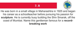 7. R
He was born in a small village in Maharashtra in 1925 and began
his career as a schoolteacher before pursuing his passion for
sculpture. He is currently busy building the Shiv Smarak, off the
coast of Mumbai. Name this gentleman famous for a record-
breaking work
 