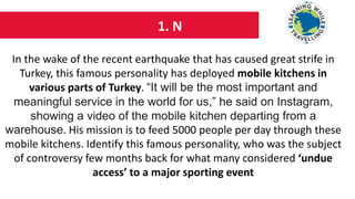 1. N
In the wake of the recent earthquake that has caused great strife in
Turkey, this famous personality has deployed mobile kitchens in
various parts of Turkey. “It will be the most important and
meaningful service in the world for us,” he said on Instagram,
showing a video of the mobile kitchen departing from a
warehouse. His mission is to feed 5000 people per day through these
mobile kitchens. Identify this famous personality, who was the subject
of controversy few months back for what many considered ‘undue
access’ to a major sporting event
 