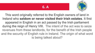 6. A
This word originally referred to the English owners of land in
Ireland who seldom or never visited their Irish estates. It first
appeared in English in an act passed by the Irish parliament
during the reign of Henry VIII. The intent of the act was to seize
revenues from these landlords, for the benefit of the Irish people
and the security of English rule in Ireland. The origin of what word
is being talked about?
 