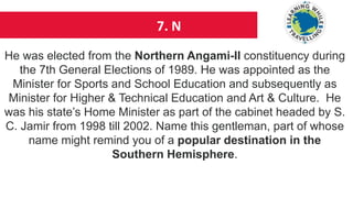 7. N
He was elected from the Northern Angami-II constituency during
the 7th General Elections of 1989. He was appointed as the
Minister for Sports and School Education and subsequently as
Minister for Higher & Technical Education and Art & Culture. He
was his state’s Home Minister as part of the cabinet headed by S.
C. Jamir from 1998 till 2002. Name this gentleman, part of whose
name might remind you of a popular destination in the
Southern Hemisphere.
 