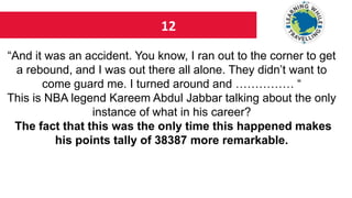 12
“And it was an accident. You know, I ran out to the corner to get
a rebound, and I was out there all alone. They didn’t want to
come guard me. I turned around and …………… “
This is NBA legend Kareem Abdul Jabbar talking about the only
instance of what in his career?
The fact that this was the only time this happened makes
his points tally of 38387 more remarkable.
 