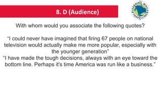 8. D (Audience)
With whom would you associate the following quotes?
“I could never have imagined that firing 67 people on national
television would actually make me more popular, especially with
the younger generation”
“I have made the tough decisions, always with an eye toward the
bottom line. Perhaps it's time America was run like a business.”
 
