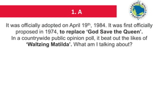 1. A
It was officially adopted on April 19th, 1984. It was first officially
proposed in 1974, to replace ‘God Save the Queen’.
In a countrywide public opinion poll, it beat out the likes of
‘Waltzing Matilda’. What am I talking about?
 