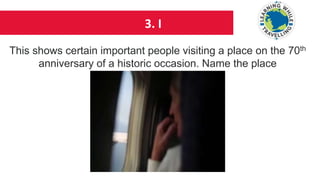 3. I
This shows certain important people visiting a place on the 70th
anniversary of a historic occasion. Name the place
 