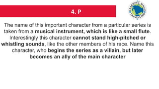 4. P
The name of this important character from a particular series is
taken from a musical instrument, which is like a small flute.
Interestingly this character cannot stand high-pitched or
whistling sounds, like the other members of his race. Name this
character, who begins the series as a villain, but later
becomes an ally of the main character
 