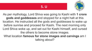 5. U
As per mythology, Lord Shiva was going to Kashi with 1 crore
gods and goddesses and stopped for a night halt at this
location. He instructed all the gods and goddesses to wake up
before sunrise and proceed for Kashi. The next morning only
Lord Shiva woke up, and set out for Kashi himself, and cursed
the others to become stone images.
What location famous for stone images and carvings am I
talking about?
 