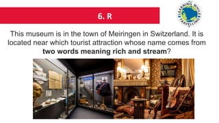 6. R
This museum is in the town of Meiringen in Switzerland. It is
located near which tourist attraction whose name comes from
two words meaning rich and stream?
 