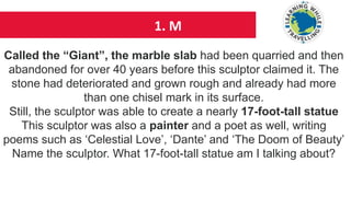 1. M
Called the “Giant”, the marble slab had been quarried and then
abandoned for over 40 years before this sculptor claimed it. The
stone had deteriorated and grown rough and already had more
than one chisel mark in its surface.
Still, the sculptor was able to create a nearly 17-foot-tall statue
This sculptor was also a painter and a poet as well, writing
poems such as ‘Celestial Love’, ‘Dante’ and ‘The Doom of Beauty’
Name the sculptor. What 17-foot-tall statue am I talking about?
 
