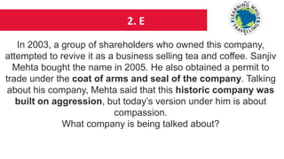 2. E
In 2003, a group of shareholders who owned this company,
attempted to revive it as a business selling tea and coffee. Sanjiv
Mehta bought the name in 2005. He also obtained a permit to
trade under the coat of arms and seal of the company. Talking
about his company, Mehta said that this historic company was
built on aggression, but today’s version under him is about
compassion.
What company is being talked about?
 