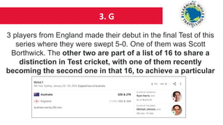 3. G
3 players from England made their debut in the final Test of this
series where they were swept 5-0. One of them was Scott
Borthwick. The other two are part of a list of 16 to share a
distinction in Test cricket, with one of them recently
becoming the second one in that 16, to achieve a particular
feat. Identify the two cricketers
 
