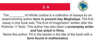 5. A
The ________ of Infinite Justice is a collection of essays by an
award-winning author born in present day Meghalaya. The first
essay in this book was ‘The End of Imagination’ written after the
Pokhran- II Tests. This author has also been a screenplay writer
and has acted in films.
Name this author. Fill in the blanks in the title of the book with a
term found in mathematics
 