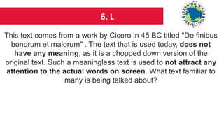 6. L
This text comes from a work by Cicero in 45 BC titled "De finibus
bonorum et malorum" . The text that is used today, does not
have any meaning, as it is a chopped down version of the
original text. Such a meaningless text is used to not attract any
attention to the actual words on screen. What text familiar to
many is being talked about?
 