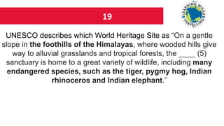 19
UNESCO describes which World Heritage Site as “On a gentle
slope in the foothills of the Himalayas, where wooded hills give
way to alluvial grasslands and tropical forests, the ____ (5)
sanctuary is home to a great variety of wildlife, including many
endangered species, such as the tiger, pygmy hog, Indian
rhinoceros and Indian elephant.”
 