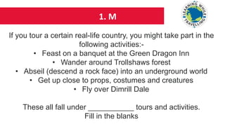 1. M
If you tour a certain real-life country, you might take part in the
following activities:-
• Feast on a banquet at the Green Dragon Inn
• Wander around Trollshaws forest
• Abseil (descend a rock face) into an underground world
• Get up close to props, costumes and creatures
• Fly over Dimrill Dale
These all fall under ___________ tours and activities.
Fill in the blanks
 