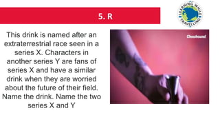 5. R
This drink is named after an
extraterrestrial race seen in a
series X. Characters in
another series Y are fans of
series X and have a similar
drink when they are worried
about the future of their field.
Name the drink. Name the two
series X and Y
 