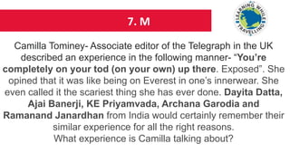 7. M
Camilla Tominey- Associate editor of the Telegraph in the UK
described an experience in the following manner- “You’re
completely on your tod (on your own) up there. Exposed”. She
opined that it was like being on Everest in one’s innerwear. She
even called it the scariest thing she has ever done. Dayita Datta,
Ajai Banerji, KE Priyamvada, Archana Garodia and
Ramanand Janardhan from India would certainly remember their
similar experience for all the right reasons.
What experience is Camilla talking about?
 
