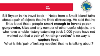 21
Bill Bryson in his travel book – ‘Notes from a Small Island’ talks
about a pair of objects that he finds distressing. He said that he
finds it odd that a people smart enough to invent paper,
gunpowder, kites and any number of other useful objects, and
who have a noble history extending back 3,000 years have not
worked out that a pair of ‘knitting needles’ is no way to
capture food.
What is this ‘pair of knitting needles’ that he is talking about?
 