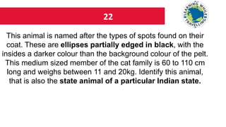 22
This animal is named after the types of spots found on their
coat. These are ellipses partially edged in black, with the
insides a darker colour than the background colour of the pelt.
This medium sized member of the cat family is 60 to 110 cm
long and weighs between 11 and 20kg. Identify this animal,
that is also the state animal of a particular Indian state.
 