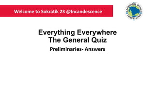 Everything Everywhere
The General Quiz
Preliminaries- Answers
Welcome to Sokratik 23 @Incandescence
 