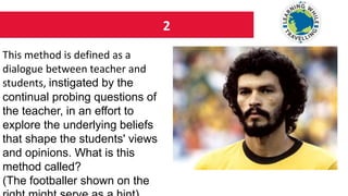 2
This method is defined as a
dialogue between teacher and
students, instigated by the
continual probing questions of
the teacher, in an effort to
explore the underlying beliefs
that shape the students' views
and opinions. What is this
method called?
(The footballer shown on the
 