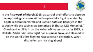 3
In the first week of March 2018, as part of their efforts to observe
an upcoming occasion, Air India operated a flight operated by
Captain Akanksha Verma and Captain Satovisa Banerjee in the
cockpit while the cabin crew comprised D Bhutia, MG Mohanraj, T
Ghosh and Yatili Kath on the Kolkata-Dimapur sector. In 1985, a
Kolkata- Silchar Air India flight had a similar crew, and claimed to
be the world’s first flight to have a certain distinction. What
distinction am I talking about?
 