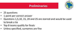 Preliminaries
• 25 questions
• 1 point per correct answer
• Questions 1,5,10, 15, 20 and 25 are starred and would be used
to break a tie
• Top 8 teams qualify for finals
• Unless specified, surnames are fine
 