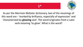 1*
As per the Merriam Webster dictionary, two of the meanings of
this word are:- ‘marked by brilliance, especially of expression’ and
‘characterized by glowing zeal’. The word originates from a Latin
verb meaning ‘to glow’. What is the word?
 