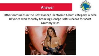 Answer
Other nominees in the Best Dance/ Electronic Album category, where
Beyonce won thereby breaking George Solti’s record for Most
Grammy wins
 
