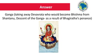 Answer
Ganga (taking away Devavrata who would become Bhishma from
Shantanu, Descent of the Ganga- as a result of Bhagiratha’s penance)
 