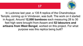 17
In Lucknow last year, a 135 ft replica of the Chandrodaya
Temple, coming up in Vrindavan, was built. The work on it started
in August. Around 12,000 bamboos each measuring 28 to 30
feet high were brought from Assam and 52 labourers and
artisans from West Bengal, worked on this project. For what
purpose was this replica being built?
 