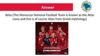 Answer
Atlas (The Moroccan National Football Team is known as the Atlas
Lions and this is of course Atlas from Greek mythology)
 