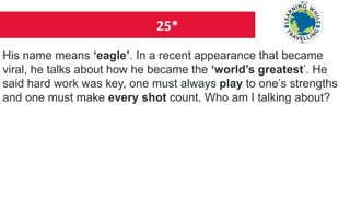 25*
His name means ‘eagle’. In a recent appearance that became
viral, he talks about how he became the ‘world’s greatest’. He
said hard work was key, one must always play to one’s strengths
and one must make every shot count. Who am I talking about?
 