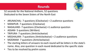 Rounds
52 seconds for the National Anthem, 52 questions
Dedicated to the Seven Sisters of the North East
• ARUNACHAL- 7 questions (Clockwise) + 2 audience questions
• MANIPUR- 7 questions (Clockwise)
• NAGALAND- 7 questions (Clockwise) +1 audience question
• ASSAM- 5 questions (Written)
• TRIPURA- 7 questions (Anticlockwise)
• MEGHALAYA- 7 questions (Anticlockwise) + 2 audience questions
• MIZORAM- 7 questions (Anticlockwise)
• The starting letters of answers to each round will be letters in the state’s
name. Also, one question in each round dedicated to the specific state
• Ties to be resolved by prelim scores
 