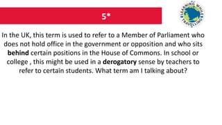 5*
In the UK, this term is used to refer to a Member of Parliament who
does not hold office in the government or opposition and who sits
behind certain positions in the House of Commons. In school or
college , this might be used in a derogatory sense by teachers to
refer to certain students. What term am I talking about?
 