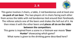 2. R
This game involves 2 chairs, a table, 2 red bandannas and at least one
six-pack of can beer. The two players sit in chairs facing each other
from across the table with red bandannas tied around their foreheads.
The referee selects one of the beers and shakes the hell out of it. He
then mixes it with the other beers and places all six on the table
between the competitors.
This game is inspired from a scene in a Vietnam war movie ‘Deer
Hunter’ showcasing which game?
What name is given to the drinking game described here?
 