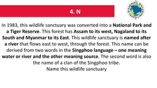 4. N
In 1983, this wildlife sanctuary was converted into a National Park and
a Tiger Reserve. This forest has Assam to its west, Nagaland to its
South and Myanmar to its East. This wildlife sanctuary is named after
a river that flows east to west, through the forest. This name can be
derived from two words in the Singphoo language – one meaning
water or river and the other meaning source. The second word is also
the name of a clan of the Singphoo tribe.
Name this wildlife sanctuary
 