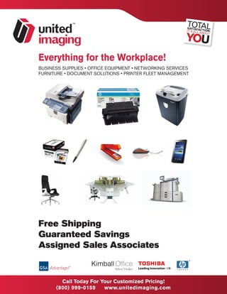 Everything for the Workplace!
BUSINESS SUPPLIES • OFFICE EQUIPMENT • NETWORKING SERVICES
FURNITURE • DOCUMENT SOLUTIONS • PRINTER FLEET MANAGEMENT




Free Shipping
Guaranteed Savings
Assigned Sales Associates


                                             MHA Savings Representative
        Call Today For Your Customized Pricing!
                                   Nick Campiani 1-800-999-0159 Ext 213
                                        ncampiani@unitedimaging.com
      (800) 999-0159    www.unitedimaging.com
 