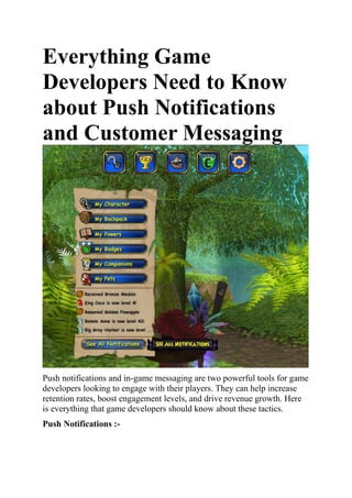 Everything Game
Developers Need to Know
about Push Notifications
and Customer Messaging
Push notifications and in-game messaging are two powerful tools for game
developers looking to engage with their players. They can help increase
retention rates, boost engagement levels, and drive revenue growth. Here
is everything that game developers should know about these tactics.
Push Notifications :-
 