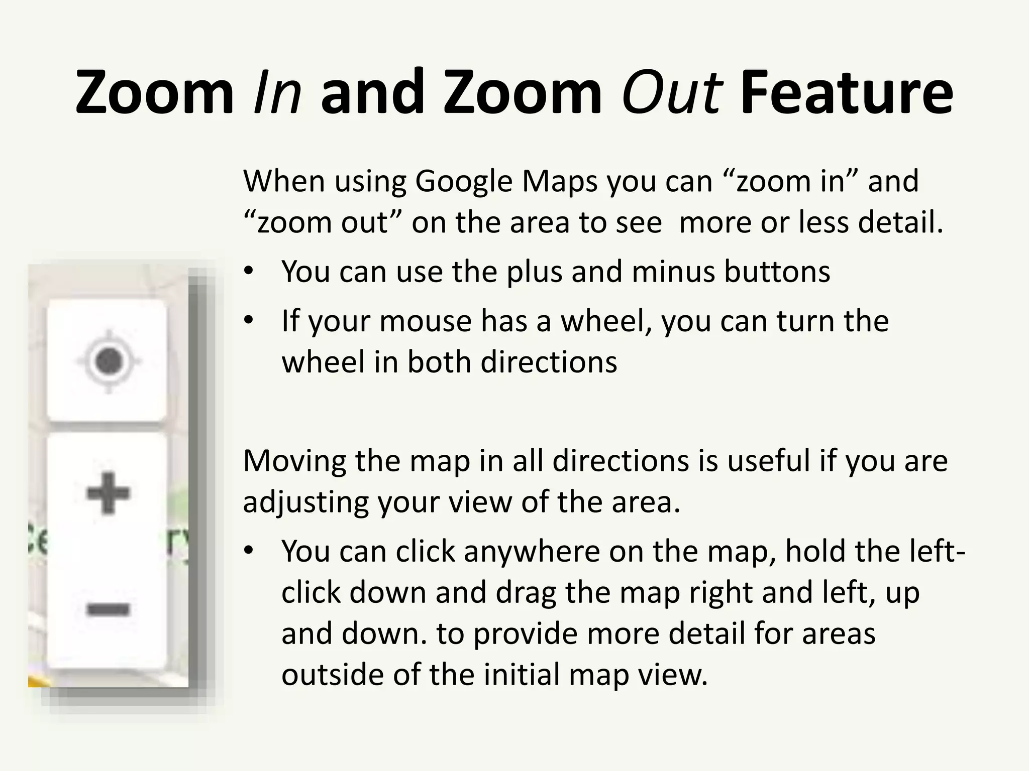 Zoom In and Zoom Out Feature
When using Google Maps you can “zoom in” and
“zoom out” on the area to see more or less detail.
• You can use the plus and minus buttons
• If your mouse has a wheel, you can turn the
wheel in both directions
Moving the map in all directions is useful if you are
adjusting your view of the area.
• You can click anywhere on the map, hold the left-
click down and drag the map right and left, up
and down. to provide more detail for areas
outside of the initial map view.
 