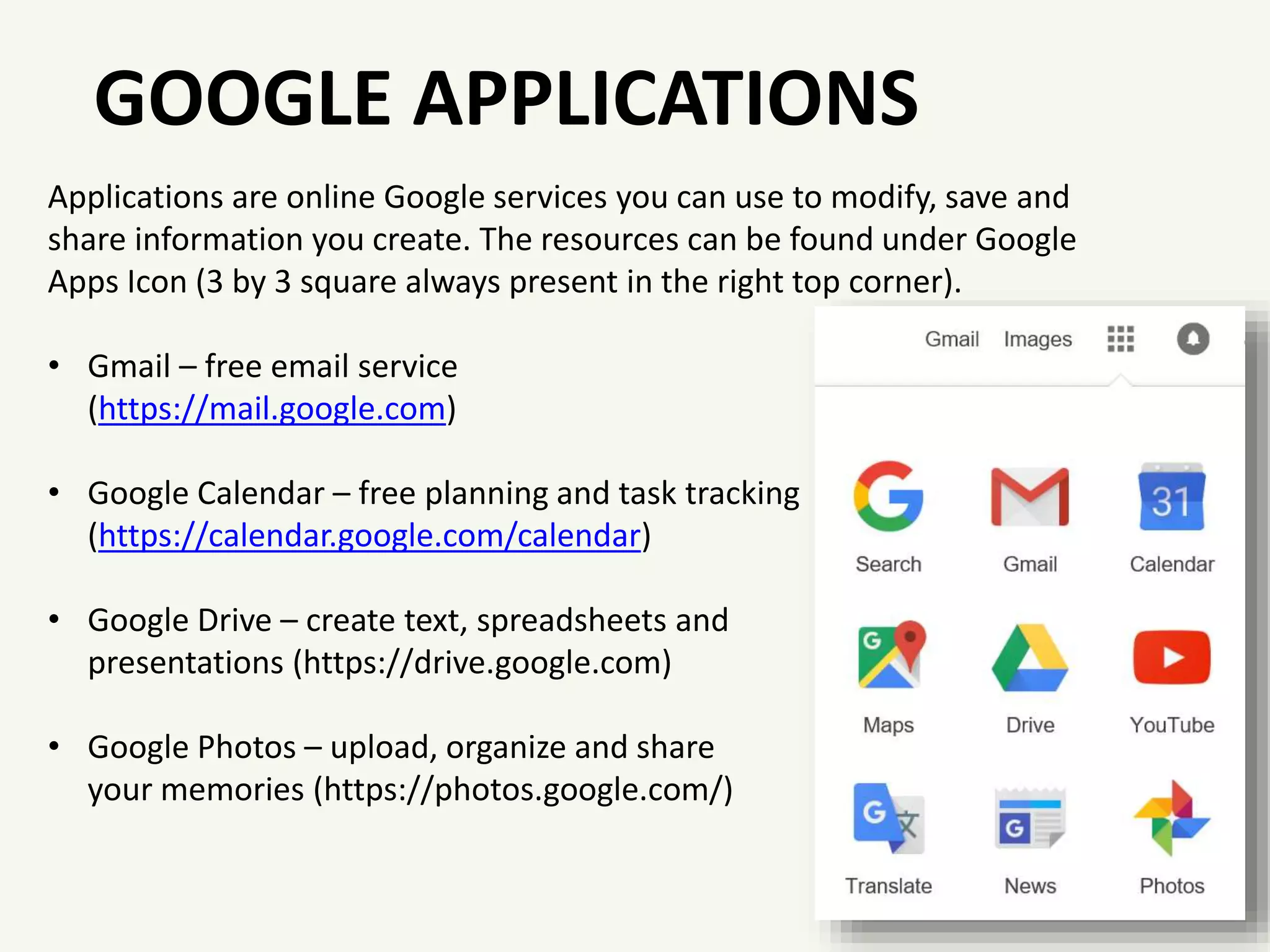 GOOGLE APPLICATIONS
Applications are online Google services you can use to modify, save and
share information you create. The resources can be found under Google
Apps Icon (3 by 3 square always present in the right top corner).
• Gmail – free email service
(https://mail.google.com)
• Google Calendar – free planning and task tracking
(https://calendar.google.com/calendar)
• Google Drive – create text, spreadsheets and
presentations (https://drive.google.com)
• Google Photos – upload, organize and share
your memories (https://photos.google.com/)
 