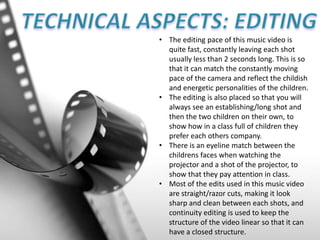 • The editing pace of this music video is
quite fast, constantly leaving each shot
usually less than 2 seconds long. This is so
that it can match the constantly moving
pace of the camera and reflect the childish
and energetic personalities of the children.
• The editing is also placed so that you will
always see an establishing/long shot and
then the two children on their own, to
show how in a class full of children they
prefer each others company.
• There is an eyeline match between the
childrens faces when watching the
projector and a shot of the projector, to
show that they pay attention in class.
• Most of the edits used in this music video
are straight/razor cuts, making it look
sharp and clean between each shots, and
continuity editing is used to keep the
structure of the video linear so that it can
have a closed structure.
 