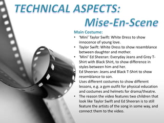 Main Costume:
• ‘Mini’ Taylor Swift: White Dress to show
innocence of young love.
• Taylor Swift: White Dress to show resemblance
between daughter and mother.
• ‘Mini’ Ed Sheeran: Everyday Jeans and Grey T-
Shirt with Black Shirt, to show difference in
styles between him and her.
• Ed Sheeran: Jeans and Black T-Shirt to show
resemblance to son.
• Uses different costumes to show different
lessons, e.g. a gym outfit for physical education
and costumes and helmets for drama/theatre.
• The reason the video features two children that
look like Taylor Swift and Ed Sheeran is to still
feature the artists of the song in some way, and
connect them to the video.
 