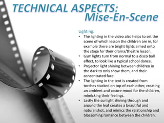 Lighting:
• The lighting in the video also helps to set the
scene of which lesson the children are in, for
example there are bright lights aimed onto
the stage for their drama/theatre lesson.
• Gym lights turn from normal to a disco ball
effect, to look like a typical school dance.
• Projector light shining between children in
the dark to only show them, and their
concentrated face.
• The lighting in the tent is created from
torches stacked on top of each other, creating
an ambient and secure mood for the children,
mimicking their feelings.
• Lastly the sunlight shining through and
around the leaf creates a beautiful and
natural shot, and mimics the relationship and
blossoming romance between the children.
 