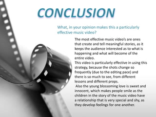 What, in your opinion makes this a particularly
effective music video?
The most effective music video’s are ones
that create and tell meaningful stories, as it
keeps the audience interested as to what is
happening and what will become of the
entire video.
This video is particularly effective in using this
strategy, because the shots change so
frequently (due to the editing pace) and
there is so much to see, from different
lessons and different props.
Also the young blossoming love is sweet and
innocent, which makes people smile as the
children in the story of the music video have
a relationship that is very special and shy, as
they develop feelings for one another.
 