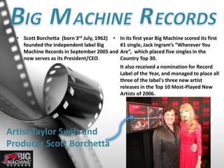 • Scott Borchetta (born 3rd July, 1962)
founded the independent label Big
Machine Records in September 2005 and
now serves as its President/CEO.
• In its first year Big Machine scored its first
#1 single, Jack Ingram’s “Wherever You
Are”, which placed five singles in the
Country Top 30.
It also received a nomination for Record
Label of the Year, and managed to place all
three of the label's three new artist
releases in the Top 10 Most-Played New
Artists of 2006.
Artist Taylor Swift and
Producer Scott Borchetta
 